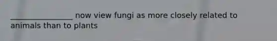 ________________ now view fungi as more closely related to animals than to plants