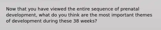 Now that you have viewed the entire sequence of prenatal development, what do you think are the most important themes of development during these 38 weeks?