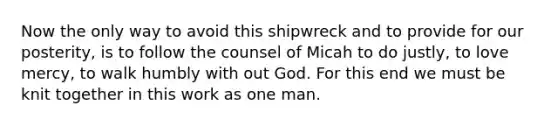 Now the only way to avoid this shipwreck and to provide for our posterity, is to follow the counsel of Micah to do justly, to love mercy, to walk humbly with out God. For this end we must be knit together in this work as one man.