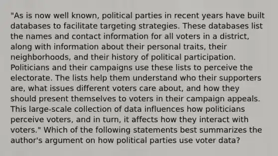 "As is now well known, political parties in recent years have built databases to facilitate targeting strategies. These databases list the names and contact information for all voters in a district, along with information about their personal traits, their neighborhoods, and their history of political participation. Politicians and their campaigns use these lists to perceive the electorate. The lists help them understand who their supporters are, what issues different voters care about, and how they should present themselves to voters in their campaign appeals. This large-scale collection of data influences how politicians perceive voters, and in turn, it affects how they interact with voters." Which of the following statements best summarizes the author's argument on how political parties use voter data?