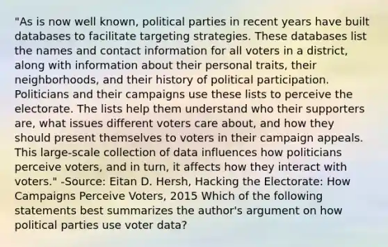 "As is now well known, political parties in recent years have built databases to facilitate targeting strategies. These databases list the names and contact information for all voters in a district, along with information about their personal traits, their neighborhoods, and their history of political participation. Politicians and their campaigns use these lists to perceive the electorate. The lists help them understand who their supporters are, what issues different voters care about, and how they should present themselves to voters in their campaign appeals. This large-scale collection of data influences how politicians perceive voters, and in turn, it affects how they interact with voters." -Source: Eitan D. Hersh, Hacking the Electorate: How Campaigns Perceive Voters, 2015 Which of the following statements best summarizes the author's argument on how political parties use voter data?