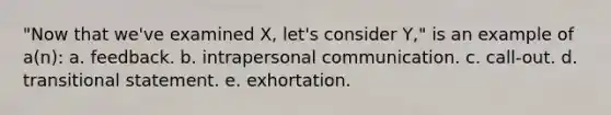 "Now that we've examined X, let's consider Y," is an example of a(n): a. feedback. b. intrapersonal communication. c. call-out. d. transitional statement. e. exhortation.