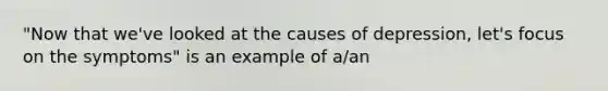 "Now that we've looked at the causes of depression, let's focus on the symptoms" is an example of a/an