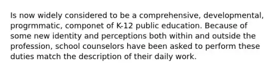 Is now widely considered to be a comprehensive, developmental, progrmmatic, componet of K-12 public education. Because of some new identity and perceptions both within and outside the profession, school counselors have been asked to perform these duties match the description of their daily work.