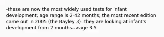 -these are now the most widely used tests for infant development; age range is 2-42 months; the most recent edition came out in 2005 (the Bayley 3)--they are looking at infant's development from 2 months-->age 3.5