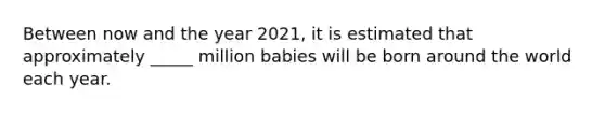 Between now and the year 2021, it is estimated that approximately _____ million babies will be born around the world each year.