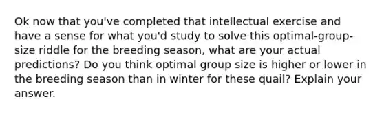 Ok now that you've completed that intellectual exercise and have a sense for what you'd study to solve this optimal-group-size riddle for the breeding season, what are your actual predictions? Do you think optimal group size is higher or lower in the breeding season than in winter for these quail? Explain your answer.