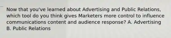 Now that you've learned about Advertising and Public Relations, which tool do you think gives Marketers more control to influence communications content and audience response? A. Advertising B. Public Relations