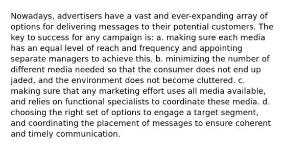 Nowadays, advertisers have a vast and ever-expanding array of options for delivering messages to their potential customers. The key to success for any campaign is: a. making sure each media has an equal level of reach and frequency and appointing separate managers to achieve this. b. minimizing the number of different media needed so that the consumer does not end up jaded, and the environment does not become cluttered. c. making sure that any marketing effort uses all media available, and relies on functional specialists to coordinate these media. d. choosing the right set of options to engage a target segment, and coordinating the placement of messages to ensure coherent and timely communication.