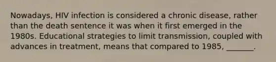 Nowadays, HIV infection is considered a chronic disease, rather than the death sentence it was when it first emerged in the 1980s. Educational strategies to limit transmission, coupled with advances in treatment, means that compared to 1985, _______.