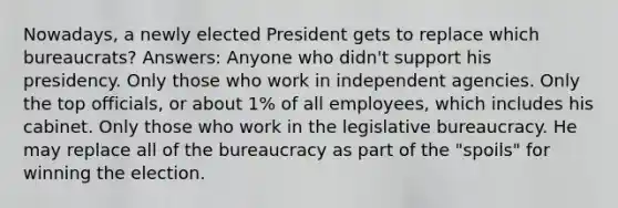 Nowadays, a newly elected President gets to replace which bureaucrats? Answers: Anyone who didn't support his presidency. Only those who work in independent agencies. Only the top officials, or about 1% of all employees, which includes his cabinet. Only those who work in the legislative bureaucracy. He may replace all of the bureaucracy as part of the "spoils" for winning the election.