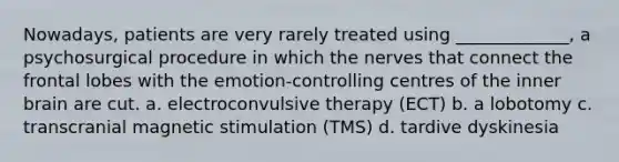 Nowadays, patients are very rarely treated using _____________, a psychosurgical procedure in which the nerves that connect the frontal lobes with the emotion-controlling centres of the inner brain are cut. a. electroconvulsive therapy (ECT) b. a lobotomy c. transcranial magnetic stimulation (TMS) d. tardive dyskinesia