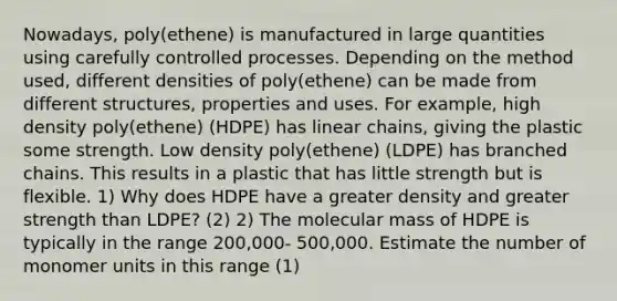 Nowadays, poly(ethene) is manufactured in large quantities using carefully controlled processes. Depending on the method used, different densities of poly(ethene) can be made from different structures, properties and uses. For example, high density poly(ethene) (HDPE) has linear chains, giving the plastic some strength. Low density poly(ethene) (LDPE) has branched chains. This results in a plastic that has little strength but is flexible. 1) Why does HDPE have a greater density and greater strength than LDPE? (2) 2) The molecular mass of HDPE is typically in the range 200,000- 500,000. Estimate the number of monomer units in this range (1)