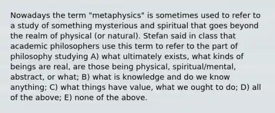 Nowadays the term "metaphysics" is sometimes used to refer to a study of something mysterious and spiritual that goes beyond the realm of physical (or natural). Stefan said in class that academic philosophers use this term to refer to the part of philosophy studying A) what ultimately exists, what kinds of beings are real, are those being physical, spiritual/mental, abstract, or what; B) what is knowledge and do we know anything; C) what things have value, what we ought to do; D) all of the above; E) none of the above.