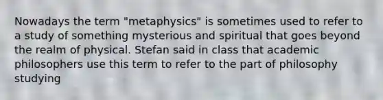 Nowadays the term "metaphysics" is sometimes used to refer to a study of something mysterious and spiritual that goes beyond the realm of physical. Stefan said in class that academic philosophers use this term to refer to the part of philosophy studying