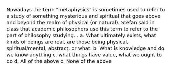 Nowadays the term "metaphysics" is sometimes used to refer to a study of something mysterious and spiritual that goes above and beyond the realm of physical (or natural). Stefan said in class that academic philosophers use this term to refer to the part of philosophy studying... a. What ultimately exists, what kinds of beings are real, are those being physical, spiritual/mental, abstract, or what. b. What is knowledge and do we know anything c. what things have value, what we ought to do d. All of the above c. None of the above