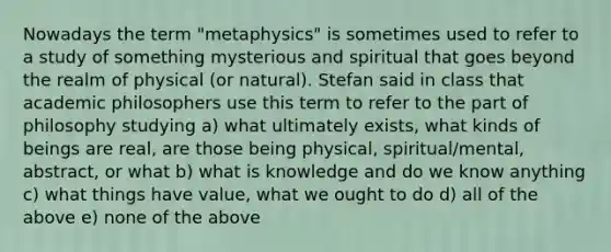 Nowadays the term "metaphysics" is sometimes used to refer to a study of something mysterious and spiritual that goes beyond the realm of physical (or natural). Stefan said in class that academic philosophers use this term to refer to the part of philosophy studying a) what ultimately exists, what kinds of beings are real, are those being physical, spiritual/mental, abstract, or what b) what is knowledge and do we know anything c) what things have value, what we ought to do d) all of the above e) none of the above