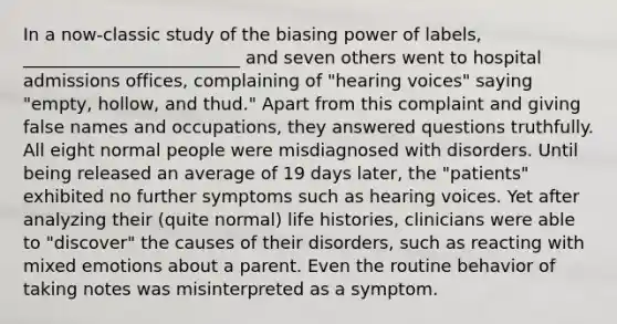 In a now-classic study of the biasing power of labels, _________________________ and seven others went to hospital admissions offices, complaining of "hearing voices" saying "empty, hollow, and thud." Apart from this complaint and giving false names and occupations, they answered questions truthfully. All eight normal people were misdiagnosed with disorders. Until being released an average of 19 days later, the "patients" exhibited no further symptoms such as hearing voices. Yet after analyzing their (quite normal) life histories, clinicians were able to "discover" the causes of their disorders, such as reacting with mixed emotions about a parent. Even the routine behavior of taking notes was misinterpreted as a symptom.