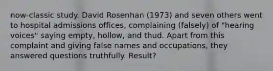 now-classic study. David Rosenhan (1973) and seven others went to hospital admissions offices, complaining (falsely) of "hearing voices" saying empty, hollow, and thud. Apart from this complaint and giving false names and occupations, they answered questions truthfully. Result?