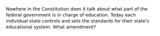 Nowhere in the Constitution does it talk about what part of the federal government is in charge of education. Today each individual state controls and sets the standards for their state's educational system. What amendment?