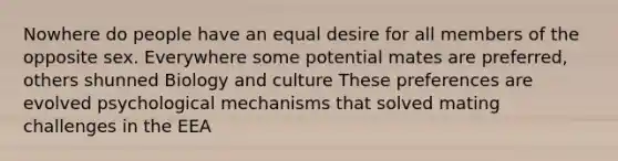 Nowhere do people have an equal desire for all members of the opposite sex. Everywhere some potential mates are preferred, others shunned Biology and culture These preferences are evolved psychological mechanisms that solved mating challenges in the EEA