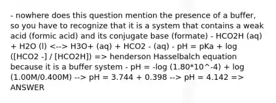 - nowhere does this question mention the presence of a buffer, so you have to recognize that it is a system that contains a weak acid (formic acid) and its conjugate base (formate) - HCO2H (aq) + H2O (l) H3O+ (aq) + HCO2 - (aq) - pH = pKa + log ([HCO2 -] / [HCO2H]) => henderson Hasselbalch equation because it is a buffer system - pH = -log (1.80*10^-4) + log (1.00M/0.400M) --> pH = 3.744 + 0.398 --> pH = 4.142 => ANSWER