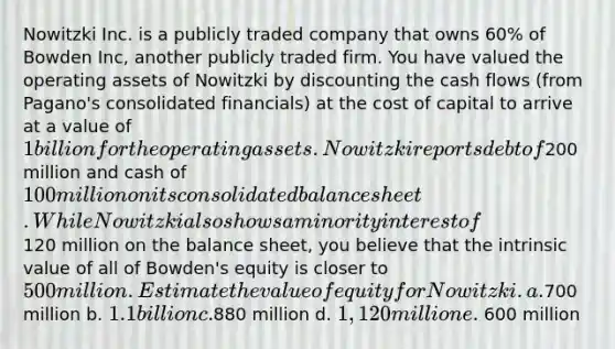 Nowitzki Inc. is a publicly traded company that owns 60% of Bowden Inc, another publicly traded firm. You have valued the operating assets of Nowitzki by discounting the cash flows (from Pagano's consolidated financials) at the cost of capital to arrive at a value of 1 billion for the operating assets. Nowitzki reports debt of200 million and cash of 100 million on its consolidated balance sheet. While Nowitzki also shows a minority interest of120 million on the balance sheet, you believe that the intrinsic value of all of Bowden's equity is closer to 500 million. Estimate the value of equity for Nowitzki. a.700 million b. 1.1 billion c.880 million d. 1,120 million e. 600 million