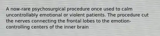 A now-rare psychosurgical procedure once used to calm uncontrollably emotional or violent patients. The procedure cut the nerves connecting the frontal lobes to the emotion-controlling centers of the inner brain