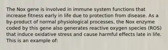 The Nox gene is involved in immune system functions that increase fitness early in life due to protection from disease. As a by-product of normal physiological processes, the Nox enzyme coded by this gene also generates reactive oxygen species (ROS) that induce oxidative stress and cause harmful effects late in life. This is an example of: