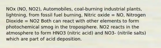 NOx (NO, NO2), Automobiles, coal-burning industrial plants, lightning, from fossil fuel burning, Nitric oxide = NO, Nitrogen Dioxide = NO2 Both can react with other elements to form photochemical smog in the troposphere. NO2 reacts in the atmosphere to form HNO3 (nitric acid) and NO3- (nitrile salts) which are part of acid deposition.