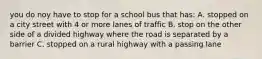 you do noy have to stop for a school bus that has: A. stopped on a city street with 4 or more lanes of traffic B. stop on the other side of a divided highway where the road is separated by a barrier C. stopped on a rural highway with a passing lane