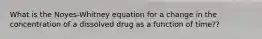 What is the Noyes-Whitney equation for a change in the concentration of a dissolved drug as a function of time??