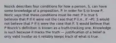 Nozick describes four conditions for how a person, S, can have some knowledge of a proposition, P. In order for S to know P, Nozic says that these conditions must be met: P is true S believes that P If it were not the case that P (i.e., if ¬P), S would not believe that P If it were the case that P, S would believe that P Nozick's definition is known as a truth-tracking one. Knowledge is such because it tracks the truth — justification of a belief is only valid insofar as it reliably keeps track of what is true.