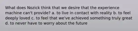 What does Nozick think that we desire that the experience machine can't provide? a. to live in contact with reality b. to feel deeply loved c. to feel that we've achieved something truly great d. to never have to worry about the future