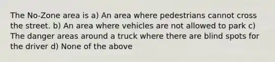 The No-Zone area is a) An area where pedestrians cannot cross the street. b) An area where vehicles are not allowed to park c) The danger areas around a truck where there are blind spots for the driver d) None of the above