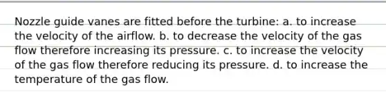 Nozzle guide vanes are fitted before the turbine: a. to increase the velocity of the airflow. b. to decrease the velocity of the gas flow therefore increasing its pressure. c. to increase the velocity of the gas flow therefore reducing its pressure. d. to increase the temperature of the gas flow.