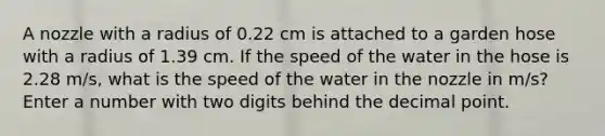 A nozzle with a radius of 0.22 cm is attached to a garden hose with a radius of 1.39 cm. If the speed of the water in the hose is 2.28 m/s, what is the speed of the water in the nozzle in m/s? Enter a number with two digits behind the decimal point.