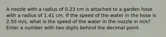 A nozzle with a radius of 0.23 cm is attached to a garden hose with a radius of 1.41 cm. If the speed of the water in the hose is 2.50 m/s, what is the speed of the water in the nozzle in m/s? Enter a number with two digits behind the decimal point.