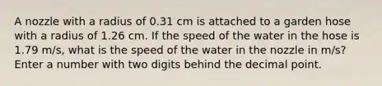 A nozzle with a radius of 0.31 cm is attached to a garden hose with a radius of 1.26 cm. If the speed of the water in the hose is 1.79 m/s, what is the speed of the water in the nozzle in m/s? Enter a number with two digits behind the decimal point.