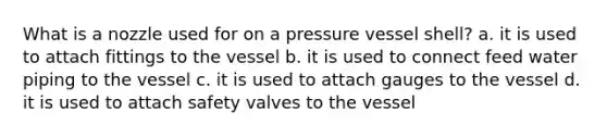 What is a nozzle used for on a pressure vessel shell? a. it is used to attach fittings to the vessel b. it is used to connect feed water piping to the vessel c. it is used to attach gauges to the vessel d. it is used to attach safety valves to the vessel