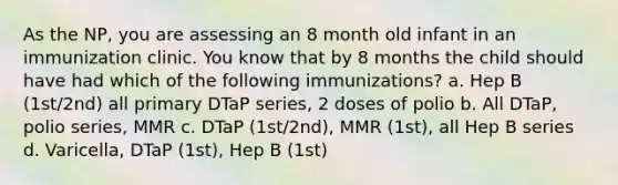 As the NP, you are assessing an 8 month old infant in an immunization clinic. You know that by 8 months the child should have had which of the following immunizations? a. Hep B (1st/2nd) all primary DTaP series, 2 doses of polio b. All DTaP, polio series, MMR c. DTaP (1st/2nd), MMR (1st), all Hep B series d. Varicella, DTaP (1st), Hep B (1st)