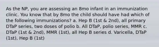 As the NP, you are assessing an 8mo infant in an immunization clinic. You know that by 8mo the child should have had which of the following immunizations? a. Hep B (1st & 2nd), all primary DTaP series, two doses of polio b. All DTaP, polio series, MMR c. DTaP (1st & 2nd), MMR (1st), all Hep B series d. Varicella, DTaP (1st), Hep B (1st)