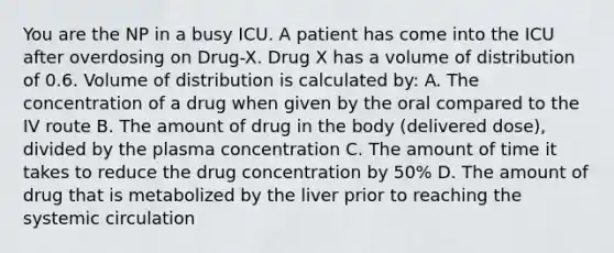 You are the NP in a busy ICU. A patient has come into the ICU after overdosing on Drug-X. Drug X has a volume of distribution of 0.6. Volume of distribution is calculated by: A. The concentration of a drug when given by the oral compared to the IV route B. The amount of drug in the body (delivered dose), divided by the plasma concentration C. The amount of time it takes to reduce the drug concentration by 50% D. The amount of drug that is metabolized by the liver prior to reaching the systemic circulation