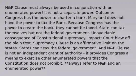 N&P Clause must always be used in conjunction with an enumerated power! It is not a separate power. Outcome: Congress has the power to charter a bank. Maryland does not have the power to tax the Bank. Because Congress has the power to create the bank, they cannot be taxed. State can tax themselves but not the federal government. Unavoidable consequence of Constitutional supremacy. Impact: Court blew off the plain text. Supremacy Clause is an affirmative limit on the states. States can't tax the federal government. And N&P Clause is not an independent grant of authority - it provides Congress a means to exercise other enumerated powers that the Constitution does not prohibit. **always refer to N&P and an enumerated power**