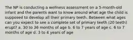 The NP is conducting a wellness assessment on a 5-month-old infant and the parents want to know around what age the child is supposed to develop all their primary teeth. Between what ages can you expect to see a complete set of primary teeth (20 teeth) erupt? a. 30 to 36 months of age b. 6 to 7 years of age c. 6 to 7 months of age d. 3 to 4 years of age