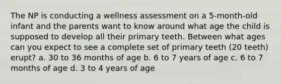 The NP is conducting a wellness assessment on a 5-month-old infant and the parents want to know around what age the child is supposed to develop all their primary teeth. Between what ages can you expect to see a complete set of primary teeth (20 teeth) erupt? a. 30 to 36 months of age b. 6 to 7 years of age c. 6 to 7 months of age d. 3 to 4 years of age