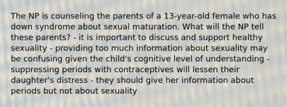 The NP is counseling the parents of a 13-year-old female who has down syndrome about sexual maturation. What will the NP tell these parents? - it is important to discuss and support healthy sexuality - providing too much information about sexuality may be confusing given the child's cognitive level of understanding - suppressing periods with contraceptives will lessen their daughter's distress - they should give her information about periods but not about sexuality