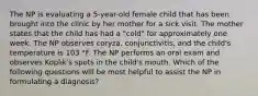 The NP is evaluating a 5-year-old female child that has been brought into the clinic by her mother for a sick visit. The mother states that the child has had a "cold" for approximately one week. The NP observes coryza, conjunctivitis, and the child's temperature is 103 °F. The NP performs an oral exam and observes Koplik's spots in the child's mouth. Which of the following questions will be most helpful to assist the NP in formulating a diagnosis?