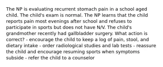 The NP is evaluating recurrent stomach pain in a school aged child. The child's exam is normal. The NP learns that the child reports pain most evenings after school and refuses to participate in sports but does not have N/V. The child's grandmother recently had gallbladder surgery. What action is correct? - encourage the child to keep a log of pain, stool, and dietary intake - order radiological studies and lab tests - reassure the child and encourage resuming sports when symptoms subside - refer the child to a counselor