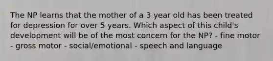 The NP learns that the mother of a 3 year old has been treated for depression for over 5 years. Which aspect of this child's development will be of the most concern for the NP? - fine motor - gross motor - social/emotional - speech and language